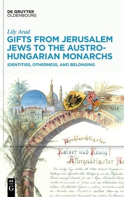 Gifts from Jerusalem Jews to the Austro-Hungarian Monarchs: Identities, Otherness, and Belonging by Arad, Lily