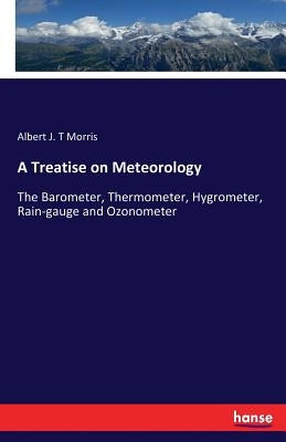 A Treatise on Meteorology: The Barometer, Thermometer, Hygrometer, Rain-gauge and Ozonometer by Morris, Albert J. T.