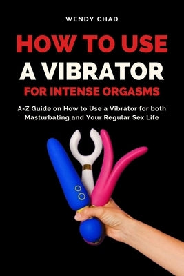 How to Use a Vibrator for Intense Orgasms: A-Z Guide on How to Use a Vibrator for both Masturbating and Your Regular Sex Life by Chad, Wendy