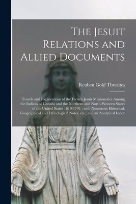 The Jesuit Relations and Allied Documents [microform]: Travels and Explorations of the French Jesuit Missionaries Among the Indians of Canada and the by Thwaites, Reuben Gold 1853-1913