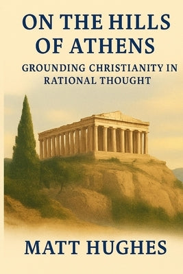 On the Hills of Athens: Grounding Christianity in Rational Thought by Hughes, Matt