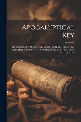 Apocalyptical Key: An Extraordinary Discourse On the Rise and Fall of Papacy; Or, the Pouring Out of the Vials, in the Revelation of St. by Anonymous