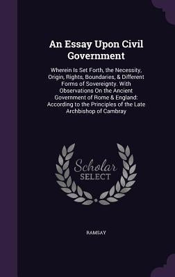 An Essay Upon Civil Government: Wherein Is Set Forth, the Necessity, Origin, Rights, Boundaries, & Different Forms of Sovereignty. With Observations O by Ramsay