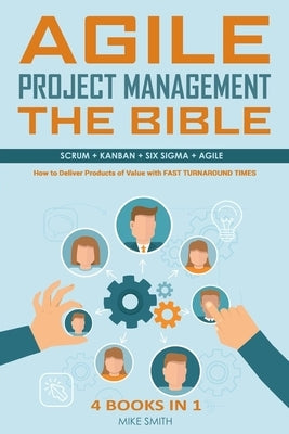 Agile Project Management The Bible: How to Deliver Products of Value with FAST TURNAROUND TIMES: Scrum, Kanban, Lean Six Sigma, Agile. 4 Books in 1 by Smith, Mike