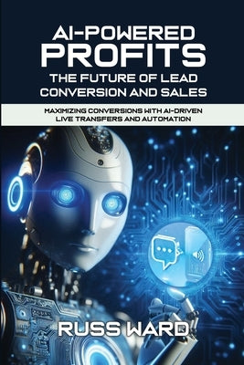 AI-POWERED PROFITS The Future of Lead Conversion and Sales: Maximizing Conversions with AI-Driven Live Transfers and Automation by Ward, Russ