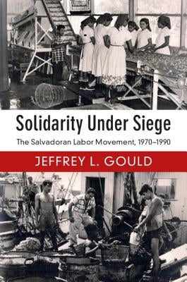 Solidarity Under Siege: The Salvadoran Labor Movement, 1970-1990 by Gould, Jeffrey L.