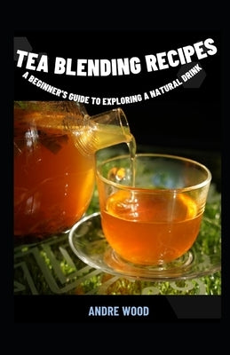 Tea Blending Recipes: A Beginner's Guide To Exploring A Natural Drink by Wood, Andre