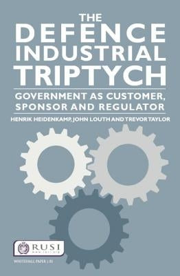 The Defence Industrial Triptych: Government as a Customer, Sponsor and Regulator by Heidenkamp, Henrik