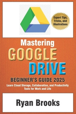 Mastering Google Drive: A Comprehensive Beginner's Guide 2025: Learn Cloud Storage, Collaboration, and Productivity Tools for Work and Life by Brooks, Ryan
