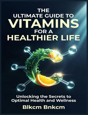The Ultimate Guide to Vitamins for a Healthier Life: Unlocking the Secrets to Optimal Health and Wellness by Bnkcm, Blkcm