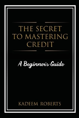The Secret To Mastering Credit: A Beginner's Guide by Roberts, Kadeem