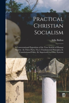 Practical Christian Socialism: A Conversational Exposition of the True System of Human Society: In Three Parts, Viz, I. Fundamental Principles, Ii. C by Ballou, Adin