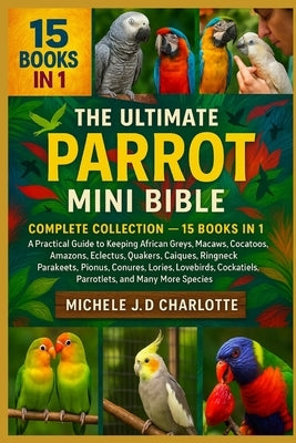 The Ultimate Parrot Mini Bible: COMPLETE COLLECTION - 15 BOOKS IN 1: A Practical Guide to Keeping African Greys, Macaws, Cockatoos, Amazons, Eclectus, by J. D. Charlotte, Michele