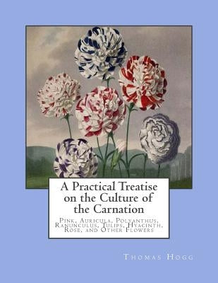 A Practical Treatise on the Culture of the Carnation: Pink, Auricula, Polyanthus, Ranunculus, Tulips, Hyacinth, Rose, and Other Flowers by Chambers, Roger