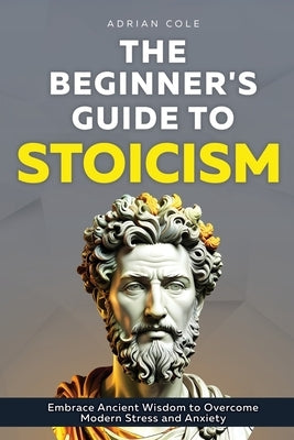 The Beginner's Guide to Stoicism: Embrace Ancient Wisdom to Overcome Modern Stress and Anxiety by Cole, Adrian