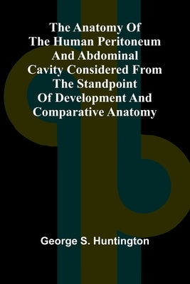 The Anatomy of the Human Peritoneum and Abdominal Cavity Considered from the Standpoint of Development and Comparative Anatomy by S. Huntington, George
