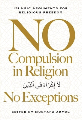 No Compulsion in Religion -- No Exceptions: Islamic Arguments for Religious Freedom by Akyol, Mustafa