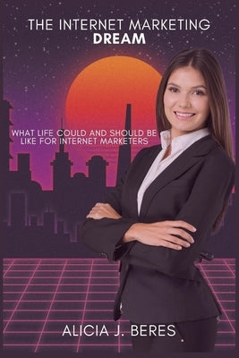 The Internet Marketing Dream: What life could and should be like for Internet Marketers by J. Beres, Alicia