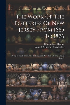 The Work Of The Potteries Of New Jersey From 1685 To 1876: Being Extracts From "the Pottery And Porcelain Of The United States" by Barber, Edwin Atlee