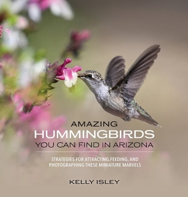 Amazing Hummingbirds You Can Find in Arizona: Strategies for attracting, feeding, and photographing these miniature marvels by Isley, Kelly
