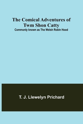 The Comical Adventures of Twm Shon Catty; Commonly known as the Welsh Robin Hood by J. Llewelyn Prichard, T.