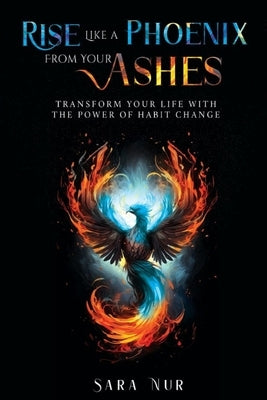 Rise Like A Phoenix From Your Ashes: Transform Your Life With The Power Of Habit Change by Nur, Sara