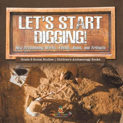 Let's Start Digging!: How Archaeology Works, Fossils, Ruins, and Artifacts Grade 5 Social Studies Children's Archaeology Books by Baby Professor
