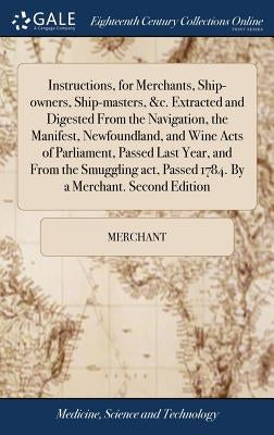 Instructions, for Merchants, Ship-owners, Ship-masters, &c. Extracted and Digested From the Navigation, the Manifest, Newfoundland, and Wine Acts of P by Merchant