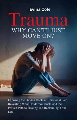 Trauma: Why Can't I Just Move On?: Exposing the Hidden Roots of Emotional Pain, Revealing What Holds You Back, and the Proven Path to Healing and Recl by Cole, Evina