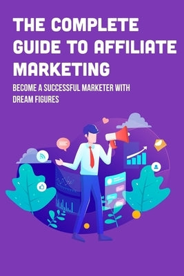 The Complete Guide To Affiliate Marketing: Become A Successful Marketer With Dream Figures: Online Affiliate Marketing Success Tips by Ehrenberg, Casimira