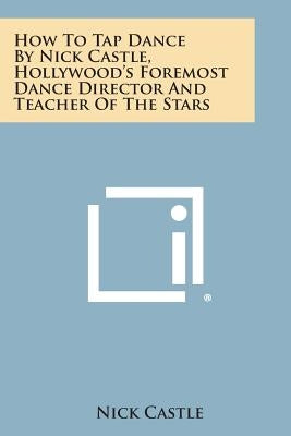 How to Tap Dance by Nick Castle, Hollywood's Foremost Dance Director and Teacher of the Stars by Castle, Nick