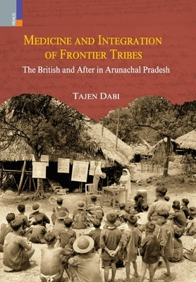 Medicine and Integration of Frontier Tribes: The British and After in Arunachal Pradesh by Dabi, Tajen