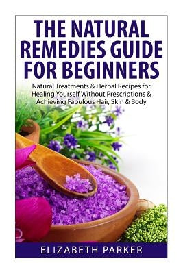 Natural Remedies Guide for Beginners: Natural Treatments and Herbal Recipes for Healing Yourself without Prescriptions and Achieving Fabulous, Skin an by Parker, Elizabeth