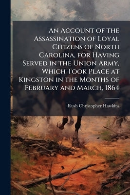 An Account of the Assassination of Loyal Citizens of North Carolina, for Having Served in the Union Army, Which Took Place at Kingston in the Months o by Hawkins, Rush Christopher