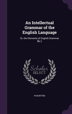 An Intellectual Grammar of the English Language: Or, the Elements of English Grammar [&c.] by M'Intyre, W.