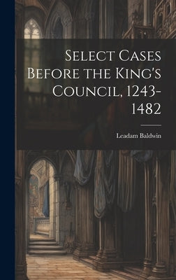 Select Cases Before the King's Council, 1243-1482 [electronic Resource] by Baldwin, Leadam