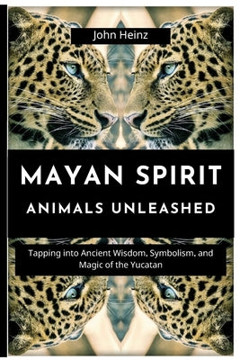 Mayan Spirit Animals Unleashed: Tapping into Ancient Wisdom, Symbolism, and Magic of the Yucatan by Heinz, John