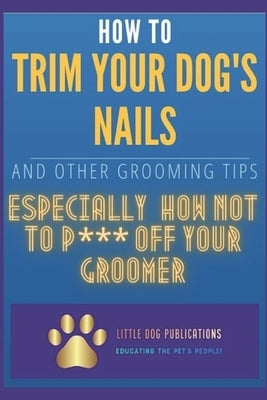 How to Trim Your Dog's Nails and Other Grooming Tips: Especially How Not to P*** Off Your Groomer by Groomer, Disgruntled