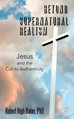 Beyond Supernatural Realism: Jesus and the Call to Authenticity by Baker, Robert High
