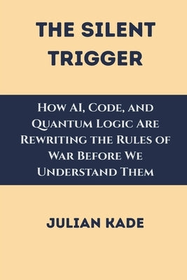 The Silent Trigger: How AI, Code, and Quantum Logic Are Rewriting the Rules of War Before We Understand Them by Kade, Julian
