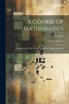 A Course Of Mathematics: Composed For The Use Of The Royal Military Academy; Volume 1 by Hutton, Charles