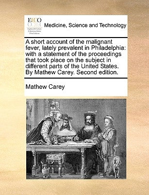 A Short Account of the Malignant Fever, Lately Prevalent in Philadelphia: With a Statement of the Proceedings That Took Place on the Subject in Differ by Carey, Mathew