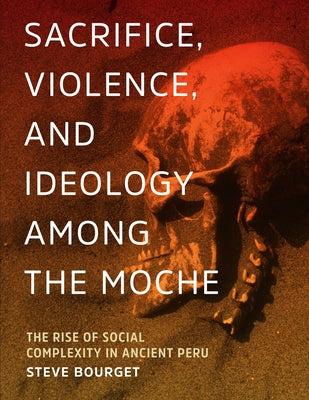 Sacrifice, Violence, and Ideology Among the Moche: The Rise of Social Complexity in Ancient Peru by Bourget, Steve