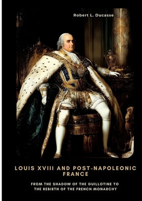 Louis XVIII and Post-Napoleonic France: From the Shadow of the Guillotine to the Rebirth of the French Monarchy by Ducasse, Robert L.
