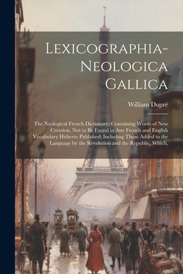 Lexicographia-Neologica Gallica: The Neological French Dictionary; Containing Words of New Creation, Not to Be Found in Any French and English Vocabul by Dupré, William