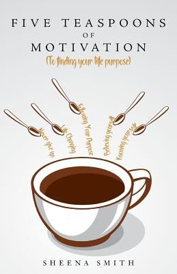 Five Teaspoons of Motivation (To finding your life purpose) by Smith, Sheena