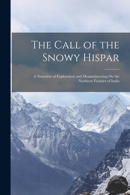 The Call of the Snowy Hispar: A Narrative of Exploration and Mountaineering On the Northern Frontier of India by Anonymous
