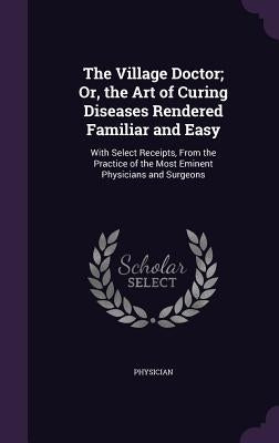The Village Doctor; Or, the Art of Curing Diseases Rendered Familiar and Easy: With Select Receipts, From the Practice of the Most Eminent Physicians by Physician