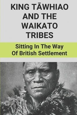 King Tāwhiao And The Waikato Tribes: Sitting In The Way Of British Settlement: New Zealand Wars Historian by Lohan, January