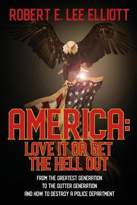 America: Love it or Get the Hell Out: From the Greatest Generation to the Gutter Generation and How to Destroy a Police Department by Elliott, Robert E. Lee
